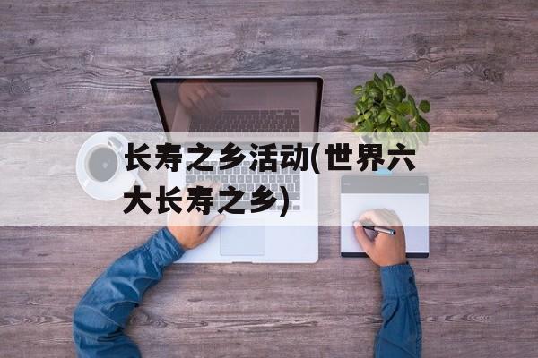 长寿之乡活动(世界六大长寿之乡)-第1张图片-