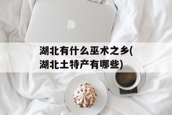 湖北有什么巫术之乡(湖北土特产有哪些)-第1张图片-