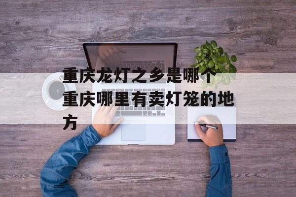 重庆龙灯之乡是哪个 重庆哪里有卖灯笼的地方-第1张图片-