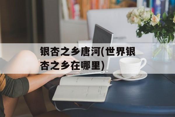 银杏之乡唐河(世界银杏之乡在哪里)-第1张图片-