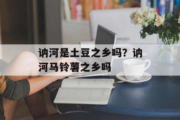 讷河是土豆之乡吗？讷河马铃薯之乡吗-第1张图片-