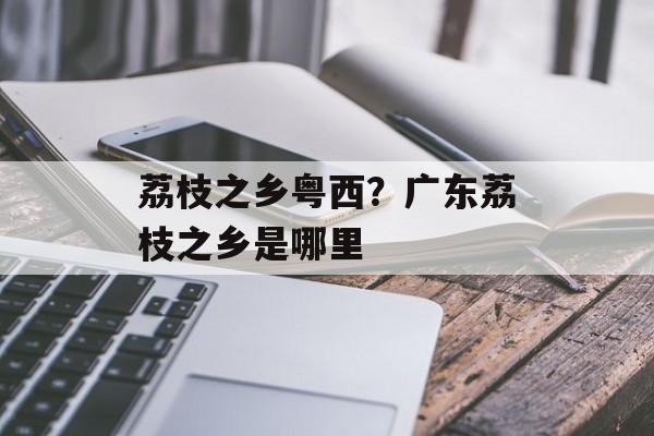 荔枝之乡粤西？广东荔枝之乡是哪里-第1张图片-