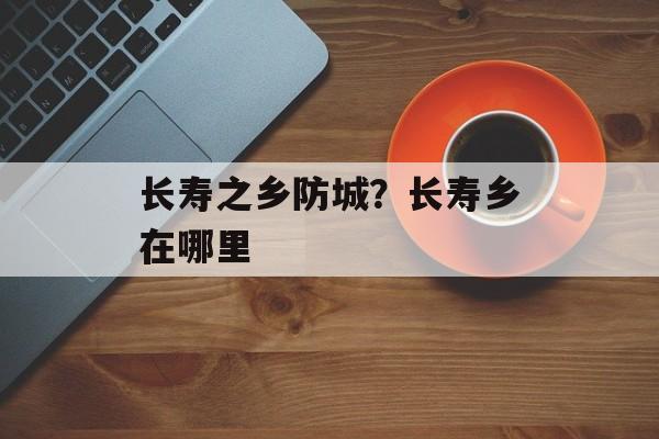 长寿之乡防城？长寿乡在哪里-第1张图片-