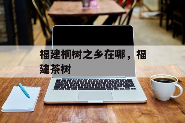 福建桐树之乡在哪，福建茶树-第1张图片-