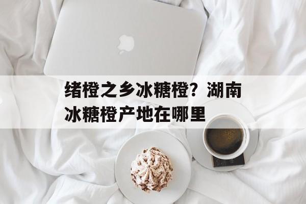 绪橙之乡冰糖橙？湖南冰糖橙产地在哪里-第1张图片-