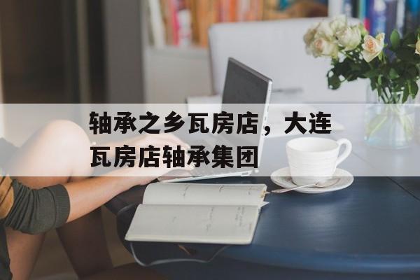 轴承之乡瓦房店，大连瓦房店轴承集团-第1张图片-