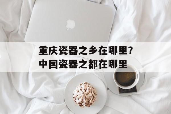 重庆瓷器之乡在哪里？中国瓷器之都在哪里-第1张图片-