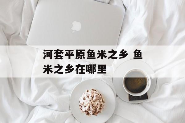河套平原鱼米之乡 鱼米之乡在哪里-第1张图片-