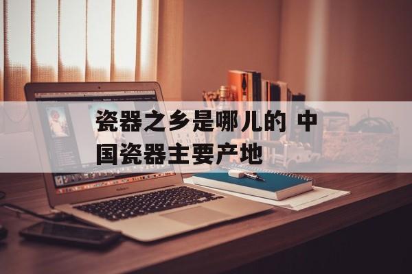 瓷器之乡是哪儿的 中国瓷器主要产地-第1张图片-