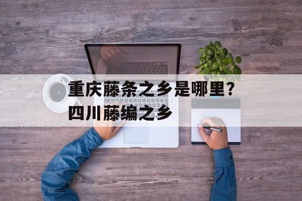 重庆藤条之乡是哪里？四川藤编之乡-第1张图片-