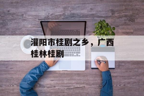 灌阳市桂剧之乡，广西桂林桂剧-第1张图片-