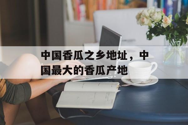 中国香瓜之乡地址，中国最大的香瓜产地-第1张图片-