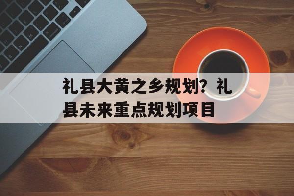 礼县大黄之乡规划？礼县未来重点规划项目-第1张图片-