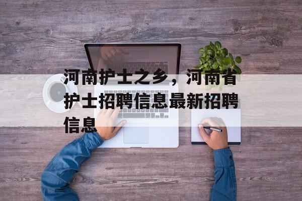 河南护士之乡，河南省护士招聘信息最新招聘信息-第1张图片-