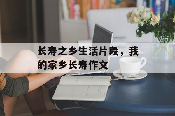 长寿之乡生活片段，我的家乡长寿作文-第1张图片-