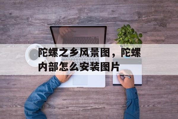 陀螺之乡风景图，陀螺内部怎么安装图片-第1张图片-