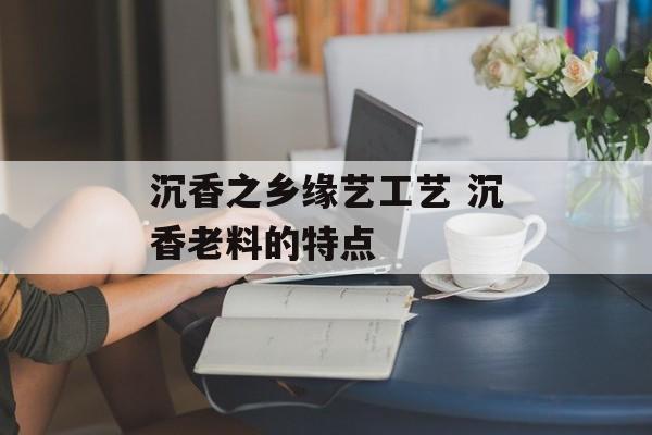 沉香之乡缘艺工艺 沉香老料的特点-第1张图片-
