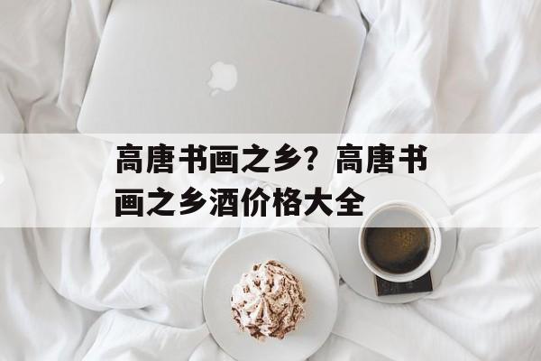 高唐书画之乡？高唐书画之乡酒价格大全-第1张图片-