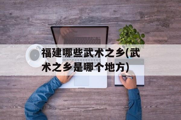 福建哪些武术之乡(武术之乡是哪个地方)-第1张图片-