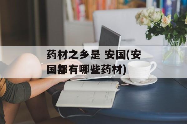 药材之乡是 安国(安国都有哪些药材)-第1张图片-