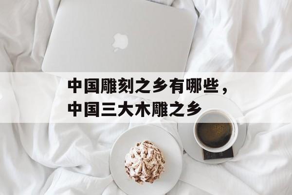 中国雕刻之乡有哪些，中国三大木雕之乡-第1张图片-