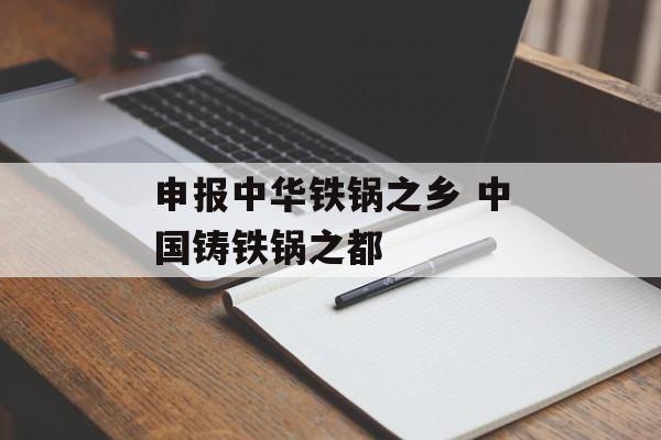 申报中华铁锅之乡 中国铸铁锅之都-第1张图片-