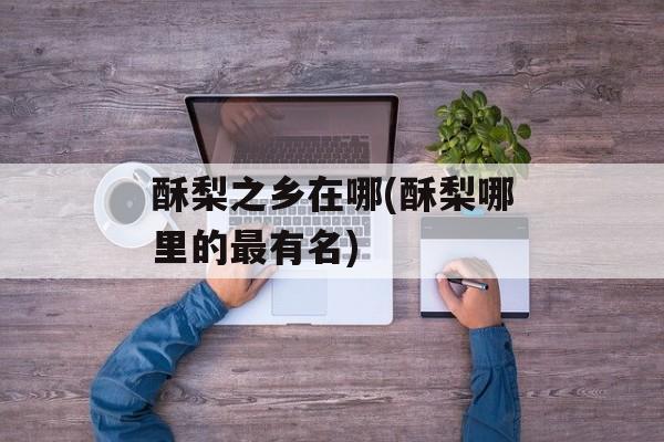 酥梨之乡在哪(酥梨哪里的最有名)-第1张图片-