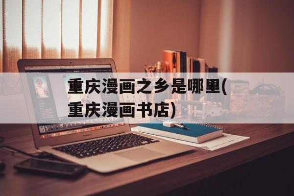 重庆漫画之乡是哪里(重庆漫画书店)-第1张图片-