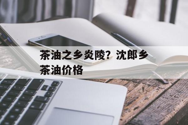 茶油之乡炎陵？沈郎乡茶油价格-第1张图片-