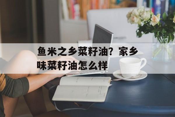 鱼米之乡菜籽油？家乡味菜籽油怎么样-第1张图片-