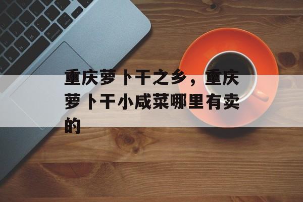 重庆萝卜干之乡，重庆萝卜干小咸菜哪里有卖的-第1张图片-