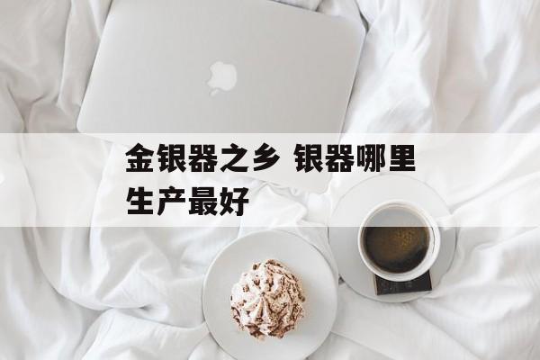 金银器之乡 银器哪里生产最好-第1张图片-