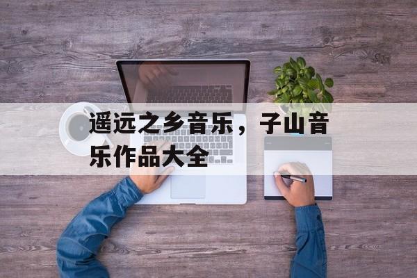 遥远之乡音乐，子山音乐作品大全-第1张图片-