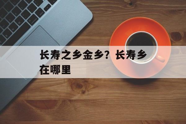 长寿之乡金乡？长寿乡在哪里-第1张图片-