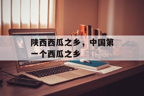 陕西西瓜之乡，中国第一个西瓜之乡-第1张图片-