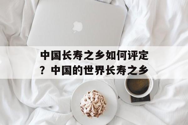 中国长寿之乡如何评定？中国的世界长寿之乡-第1张图片-