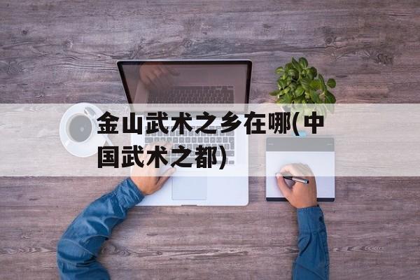 金山武术之乡在哪(中国武术之都)-第1张图片-
