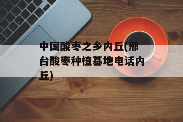 中国酸枣之乡内丘(邢台酸枣种植基地电话内丘)-第1张图片-