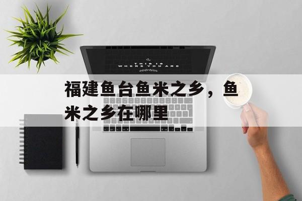 福建鱼台鱼米之乡，鱼米之乡在哪里-第1张图片-