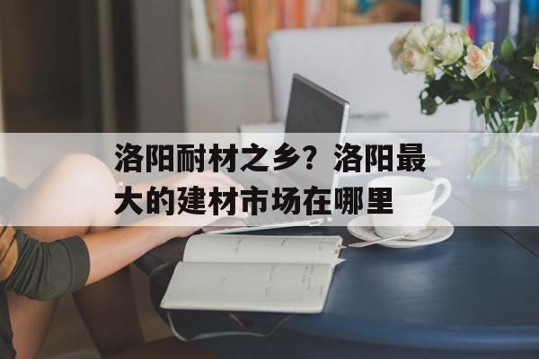 洛阳耐材之乡？洛阳最大的建材市场在哪里-第1张图片-