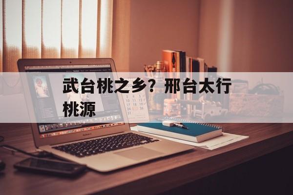 武台桃之乡？邢台太行桃源-第1张图片-