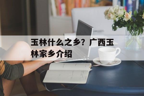 玉林什么之乡？广西玉林家乡介绍-第1张图片-