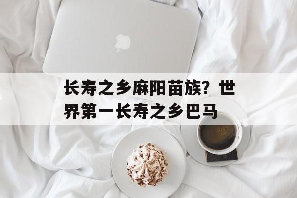 长寿之乡麻阳苗族？世界第一长寿之乡巴马-第1张图片-
