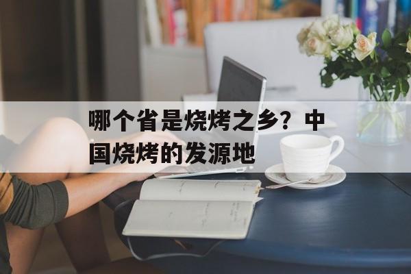 哪个省是烧烤之乡？中国烧烤的发源地-第1张图片-
