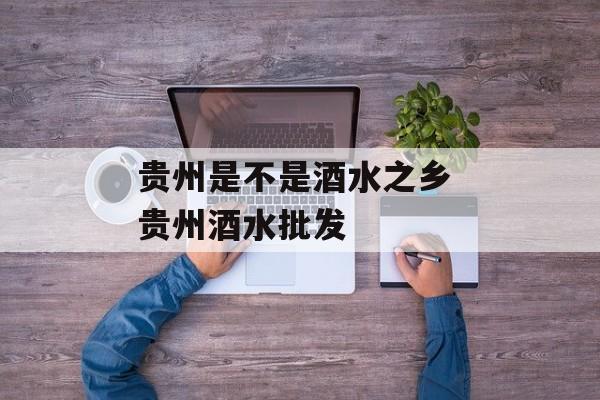 贵州是不是酒水之乡 贵州酒水批发-第1张图片-
