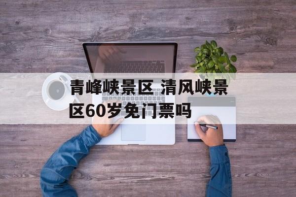 青峰峡景区 清风峡景区60岁免门票吗-第1张图片-