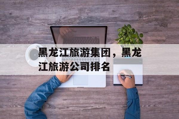 黑龙江旅游集团，黑龙江旅游公司排名-第1张图片-