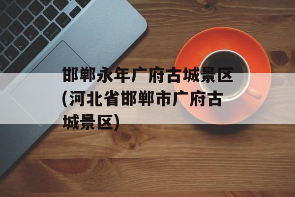 邯郸永年广府古城景区(河北省邯郸市广府古城景区)-第1张图片-