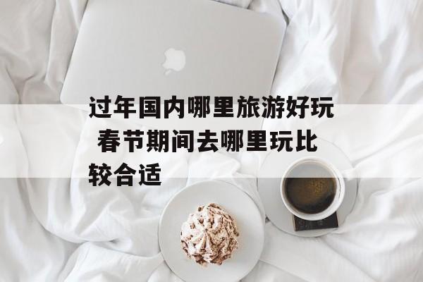 过年国内哪里旅游好玩 春节期间去哪里玩比较合适-第1张图片-
