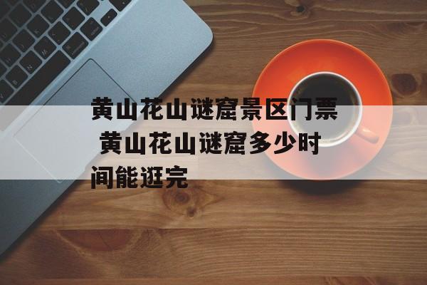 黄山花山谜窟景区门票 黄山花山谜窟多少时间能逛完-第1张图片-